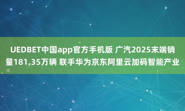 UEDBET中国app官方手机版 广汽2025末端销量181.35万辆 联手华为京东阿里云加码智能产业