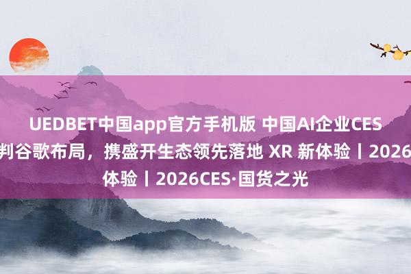 UEDBET中国app官方手机版 中国AI企业CES强势亮剑：预判谷歌布局，携盛开生态领先落地 XR 新体验丨2026CES·国货之光