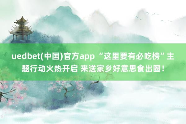 uedbet(中国)官方app “这里要有必吃榜”主题行动火热开启 来送家乡好意思食出圈！