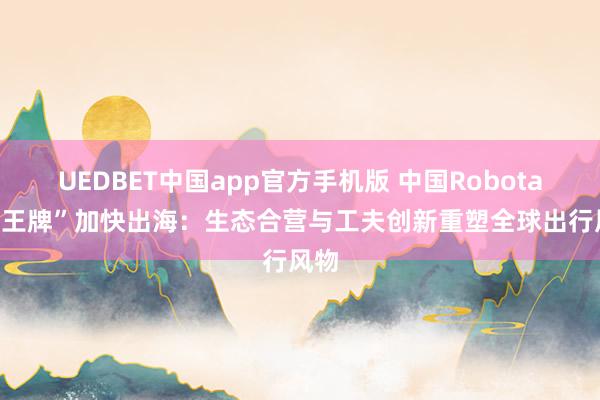 UEDBET中国app官方手机版 中国Robotaxi“王牌”加快出海：生态合营与工夫创新重塑全球出行风物