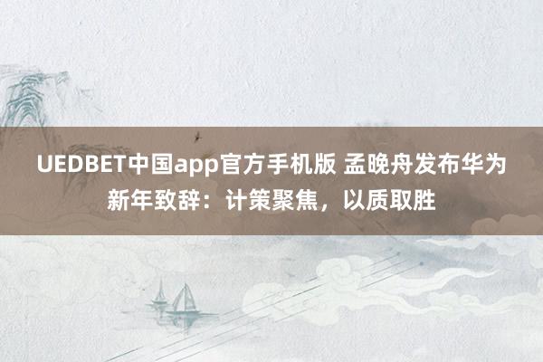 UEDBET中国app官方手机版 孟晚舟发布华为新年致辞：计策聚焦，以质取胜