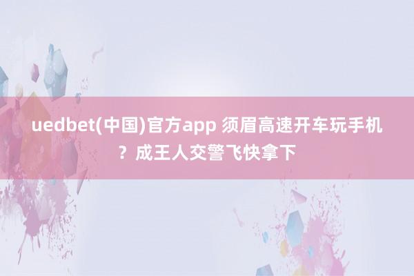 uedbet(中国)官方app 须眉高速开车玩手机？成王人交警飞快拿下