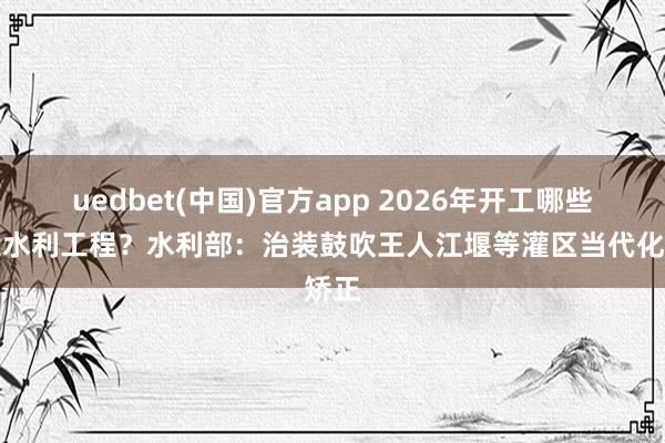 uedbet(中国)官方app 2026年开工哪些要紧水利工程？水利部：治装鼓吹王人江堰等灌区当代化矫正
