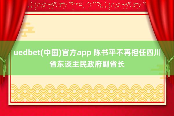uedbet(中国)官方app 陈书平不再担任四川省东谈主民政府副省长