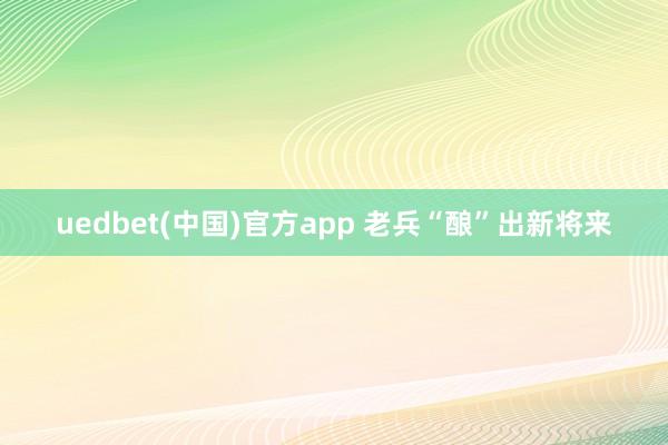uedbet(中国)官方app 老兵“酿”出新将来