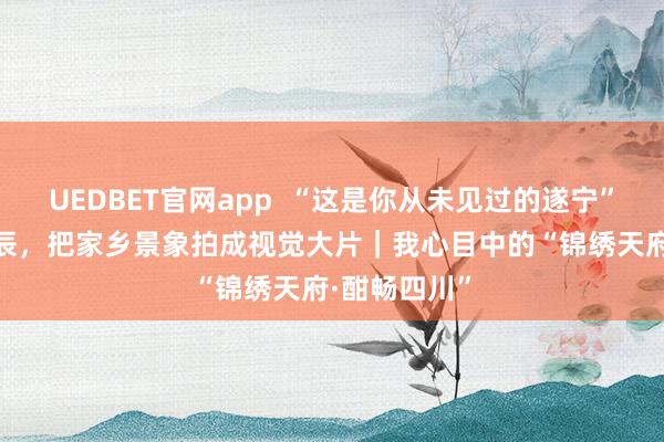 UEDBET官网app  “这是你从未见过的遂宁” 他花6年时辰，把家乡景象拍成视觉大片｜我心目中的“锦绣天府·酣畅四川”