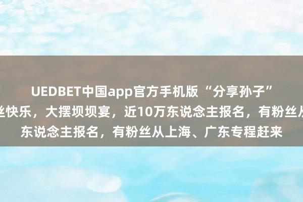 UEDBET中国app官方手机版 “分享孙子”大森子结束破百万粉丝快乐，大摆坝坝宴，近10万东说念主报名，有粉丝从上海、广东专程赶来