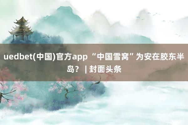 uedbet(中国)官方app “中国雪窝”为安在胶东半岛？ | 封面头条