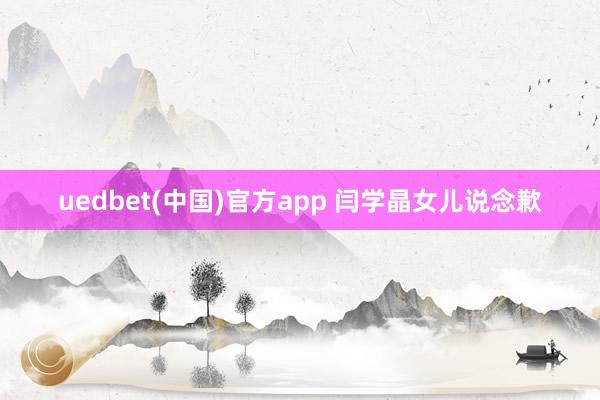 uedbet(中国)官方app 闫学晶女儿说念歉
