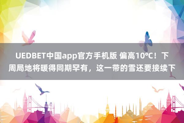 UEDBET中国app官方手机版 偏高10℃！下周局地将暖得同期罕有，这一带的雪还要接续下