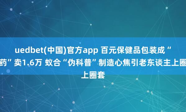 uedbet(中国)官方app 百元保健品包装成“神药”卖1.6万 蚁合“伪科普”制造心焦引老东谈主上圈套