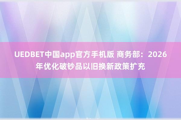 UEDBET中国app官方手机版 商务部：2026年优化破钞品以旧换新政策扩充
