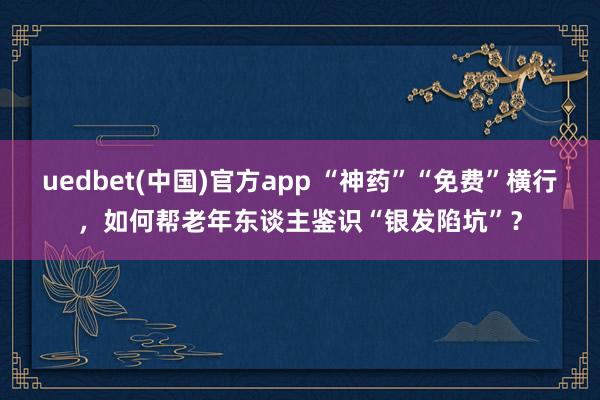 uedbet(中国)官方app “神药”“免费”横行，如何帮老年东谈主鉴识“银发陷坑”？