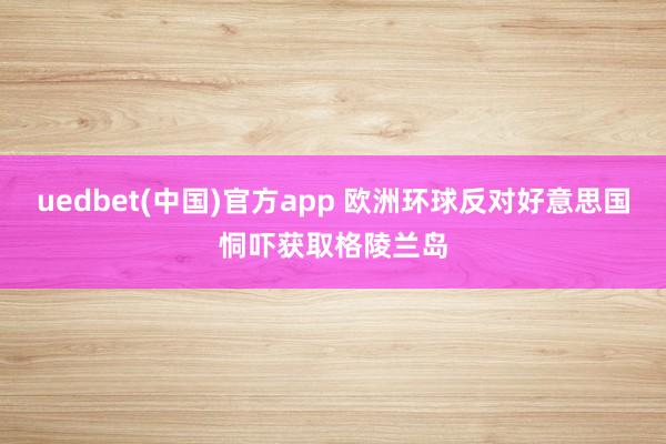 uedbet(中国)官方app 欧洲环球反对好意思国恫吓获取格陵兰岛