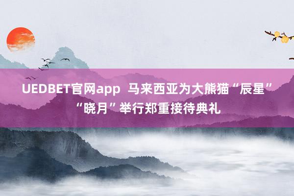 UEDBET官网app  马来西亚为大熊猫“辰星”“晓月”举行郑重接待典礼
