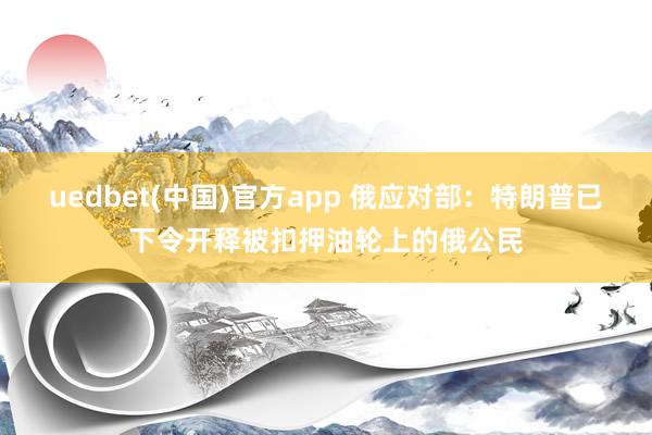 uedbet(中国)官方app 俄应对部：特朗普已下令开释被扣押油轮上的俄公民