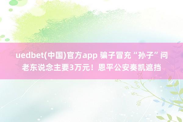 uedbet(中国)官方app 骗子冒充“孙子”问老东说念主要3万元！恩平公安奏凯遮挡