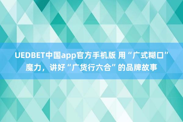 UEDBET中国app官方手机版 用“广式糊口”魔力，讲好“广货行六合”的品牌故事