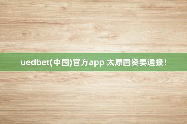 uedbet(中国)官方app 太原国资委通报！