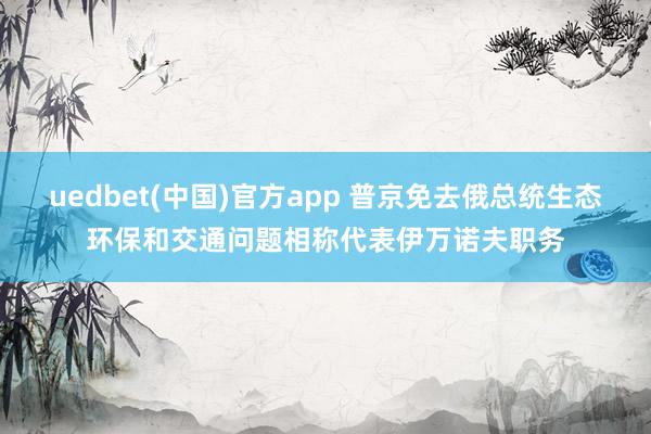 uedbet(中国)官方app 普京免去俄总统生态环保和交通问题相称代表伊万诺夫职务