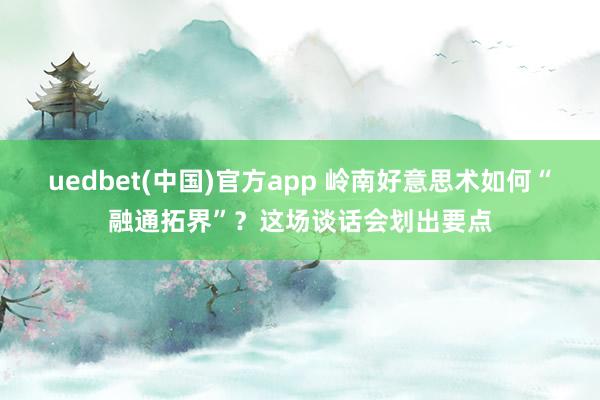 uedbet(中国)官方app 岭南好意思术如何“融通拓界”？这场谈话会划出要点
