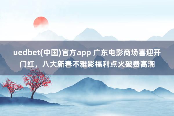 uedbet(中国)官方app 广东电影商场喜迎开门红，八大新春不雅影福利点火破费高潮