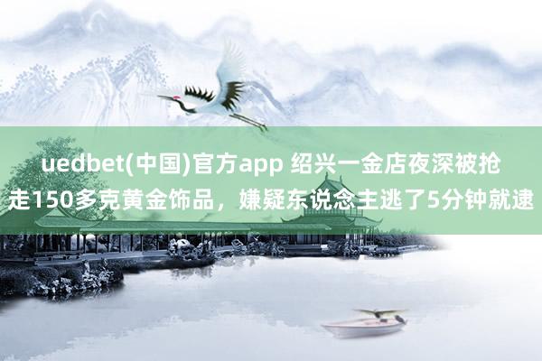 uedbet(中国)官方app 绍兴一金店夜深被抢走150多克黄金饰品,嫌疑东说念主逃了5分钟就逮