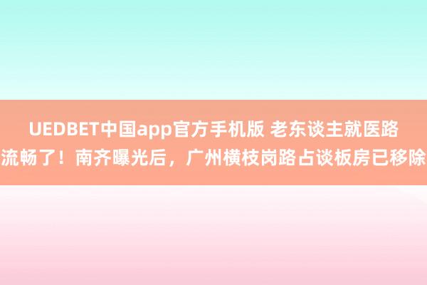 UEDBET中国app官方手机版 老东谈主就医路流畅了！南齐曝光后，广州横枝岗路占谈板房已移除