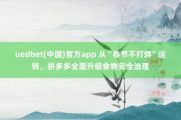 uedbet(中国)官方app 从“春节不打烊”运转，拼多多全面升级食物安全治理