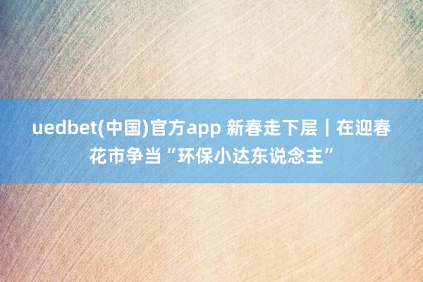 uedbet(中国)官方app 新春走下层｜在迎春花市争当“环保小达东说念主”
