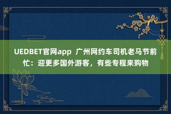 UEDBET官网app  广州网约车司机老马节前忙：迎更多国外游客，有些专程来购物