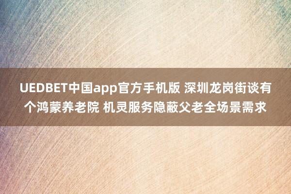 UEDBET中国app官方手机版 深圳龙岗街谈有个鸿蒙养老院 机灵服务隐蔽父老全场景需求