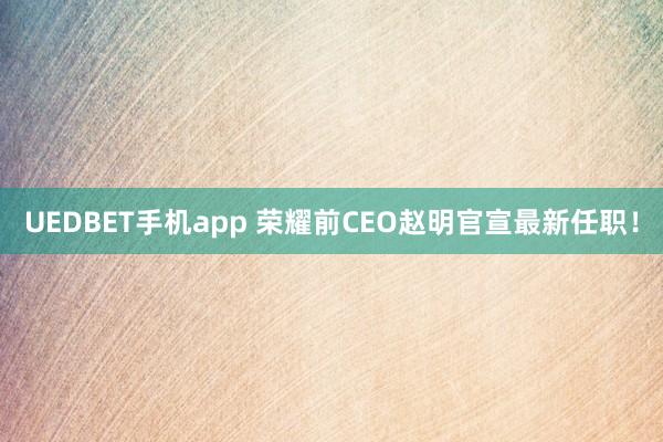 UEDBET手机app 荣耀前CEO赵明官宣最新任职！