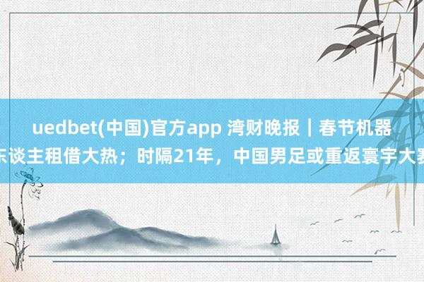 uedbet(中国)官方app 湾财晚报｜春节机器东谈主租借大热；时隔21年，中国男足或重返寰宇大赛