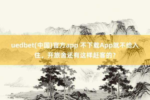 uedbet(中国)官方app 不下载App就不给入住，开旅舍还有这样赶客的？