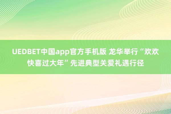 UEDBET中国app官方手机版 龙华举行“欢欢快喜过大年”先进典型关爱礼遇行径