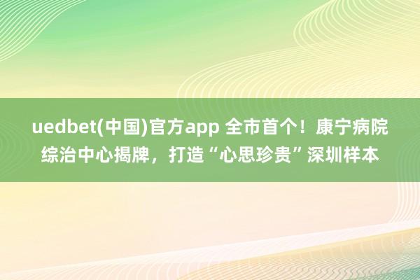 uedbet(中国)官方app 全市首个！康宁病院综治中心揭牌，打造“心思珍贵”深圳样本