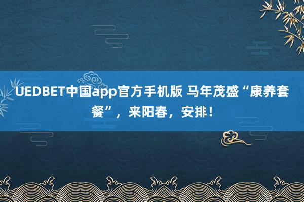 UEDBET中国app官方手机版 马年茂盛“康养套餐”，来阳春，安排！