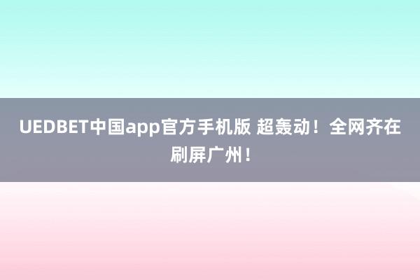 UEDBET中国app官方手机版 超轰动！全网齐在刷屏广州！
