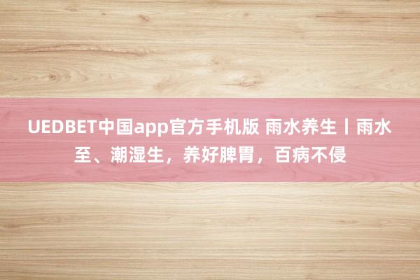 UEDBET中国app官方手机版 雨水养生丨雨水至、潮湿生，养好脾胃，百病不侵