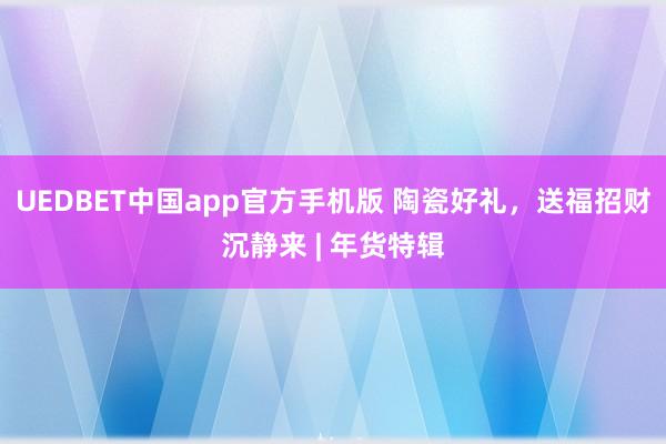 UEDBET中国app官方手机版 陶瓷好礼，送福招财沉静来 | 年货特辑
