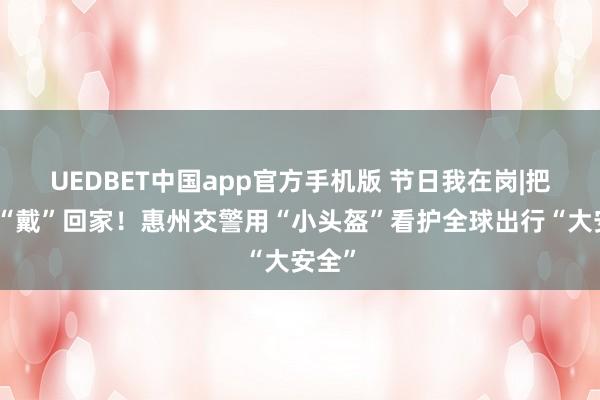 UEDBET中国app官方手机版 节日我在岗|把安全“戴”回家！惠州交警用“小头盔”看护全球出行“大安全”