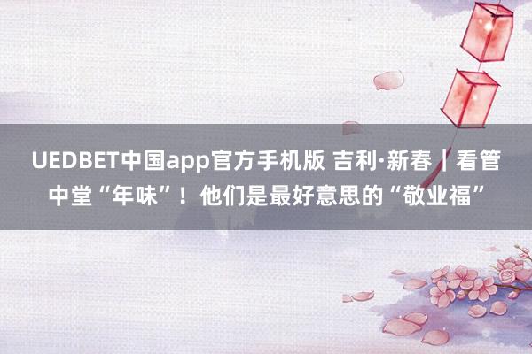 UEDBET中国app官方手机版 吉利·新春｜看管中堂“年味”！他们是最好意思的“敬业福”