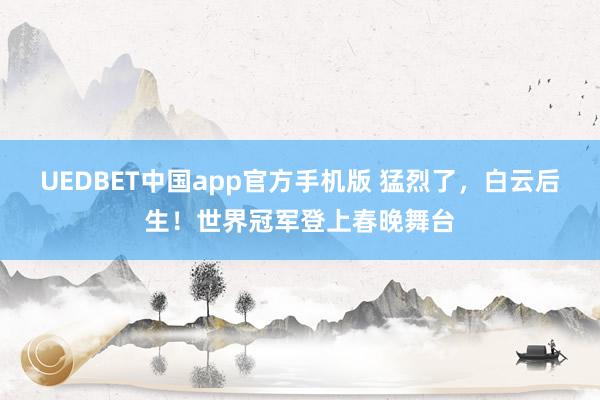 UEDBET中国app官方手机版 猛烈了，白云后生！世界冠军登上春晚舞台