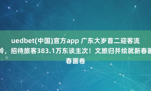uedbet(中国)官方app 广东大岁首二迎客流岑岭，招待旅客383.1万东谈主次！文旅归并绘就新春画卷