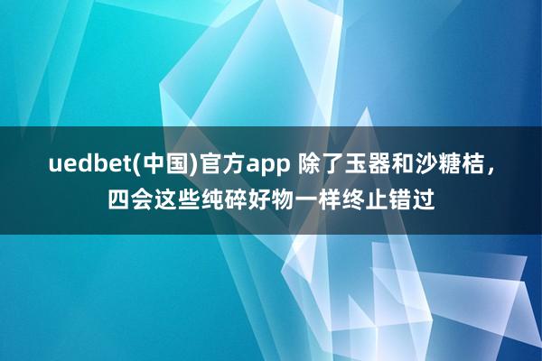 uedbet(中国)官方app 除了玉器和沙糖桔，四会这些纯碎好物一样终止错过