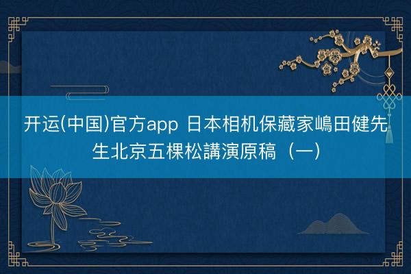 开运(中国)官方app 日本相机保藏家嶋田健先生北京五棵松講演原稿（一）