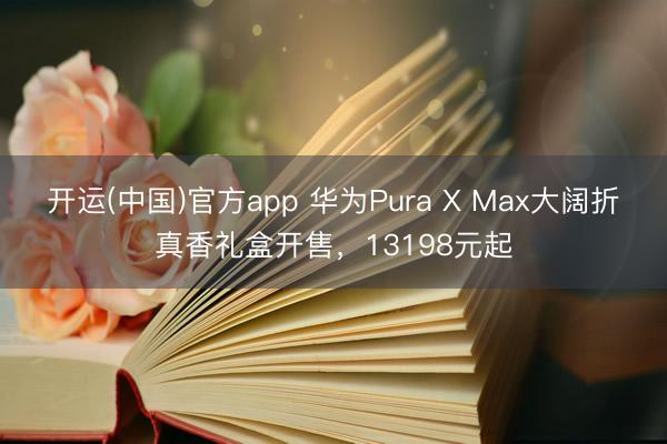 开运(中国)官方app 华为Pura X Max大阔折真香礼盒开售，13198元起