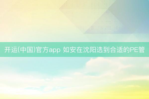开运(中国)官方app 如安在沈阳选到合适的PE管