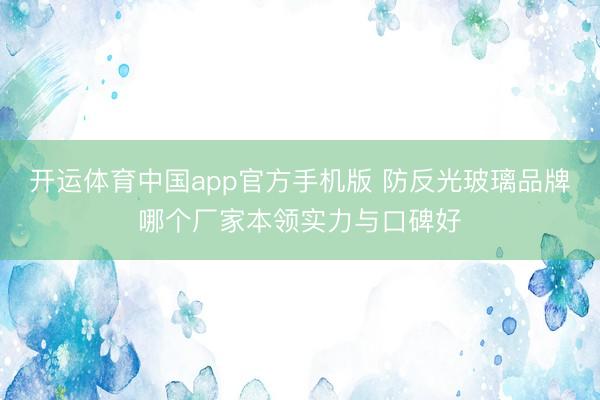 开运体育中国app官方手机版 防反光玻璃品牌哪个厂家本领实力与口碑好